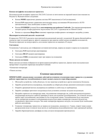 Руководство пользователя

Кнопки интерфейса пользователя термостата
Пользовательский интерфейс термостата TEC2145-2 состоит из пяти кнопок на передней панели (как показано на
Рисунке 6). Функции кнопок следующие:
       Кнопка MODE переключает режимы системы OFF (выключено) и Cool (охлаждение).
       Кнопка FAN переключает управление вентилятором между состояниями ON (включено) и AUTO
        (автоматически). Здесь необходимо оставить AUTO.
       Кнопка OVERRIDE (отмена) была деактивирована настройками Coolerado. Для перепрограммирования
        смотрите раздел Конфигурирование термостата TEC2145-2 в руководстве по Johnson Control.
       Кнопки со стрелками Вверх/Вниз изменяют параметры конфигурации и активируют настройку уставки.
Жидкокристаллический дисплей с подсветкой
В термостате TEC2145-2 находится двухстрочный восьмизначный дисплей с подсветкой. Во время обычной работы
подсветка горит на низкой яркости, яркость повышается при нажатии любой кнопки интерфейса пользователя.
Подсветка переходит на низкую яркость, если кнопки термостата не нажимать 45 секунд.
Светодиоды
Установлены 3 светодиода для отображения состояния вентилятора, запроса на нагрев и запроса на охлаждение:
       Светодиод FAN (вентилятор) деактивирован.
       Светодиод HEAT (нагрев) деактивирован.
       Светодиод COOL (охлаждение) горит при запросе на охлаждение.
Меню дисплея состояния
Меню дисплея состояния отображается во время нормальной работы термостата. Данное меню последовательно
прокручивает следующие параметры настройки Coolerado:
• Комнатная температура
• Режим системы

                                         Сезонное выключение
ПРИМЕЧАНИЕ: невыполнение следующих действий по сезонному отключению может привести к ухудшению
рабочих характеристик теплообменников и может вызвать выход из строя оборудования.
   1.   Обследуйте устройство, чтобы убедиться, что все защитные устройства и другие компоненты безопасны.
   2.   Закройте ручной вентиль водопровода, находящийся до сборки регулятора давления/соленоидного клапана.
   3.   Откройте дренажный вентиль водопровода на тройнике и слейте воду из трубопровода.
   4.   Закройте демпферы приточного воздуховода и/или установите сезонные заглушки воздуховодов.
   5.   Настройте термостат на температуру ниже, чем комнатная температура так, чтобы вентилятор воздушного
        кондиционера включился и работал примерно 8 часов для осушения теплообменников. Это позволит воздуху
        пройти через теплообменник, высушивая его без охлаждения здания. Теплообменники будут высушены,
        когда температура входящего в кондиционер воздуха будет равна температуре отводного воздуха или
        охлаждѐнного приточного воздуха. Чем ниже температура наружного воздуха, тем дольше будет необходимо
        работать вентилятору.
   6.   Снижение температуры термостата до запроса на охлаждение, указанное в п. 5 выше, откроет также клапан
        распределения воды и позволит воде вытечь из трубопровода водоснабжения вниз через дренажный тройник.
   7.   Закройте барометрические демпферы на зиму согласно инструкциям производителя.




                                                                                            Страница - 11 - из 13
 