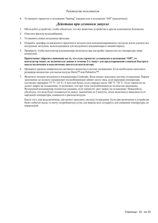 Руководство пользователя

8.   Установите термостат в положение “heating” (нагрев) или в положение “Off” (выключено).

                               Действия при сезонном запуске
1.   Обследуйте устройство, чтобы убедиться, что все защитные устройства и другие компоненты безопасны.
2.   Очистите фильтр водоснабжения.
3.   Установите новые воздушные фильтры.
4.   Откройте демпфер охлажденного приточного воздуха (или кондиционированного воздуха) и/или удалите все
     воздушные заглушки, использующиеся для воздушного кондиционера в зимний период.
5.   Проверьте, чтобы вентилятор кондиционера включался при настройке термостата на температуру ниже
     комнатной.
     Примечание: обратите внимание на то, что если термостат установлен в положение “Off”, то
     вентилятор может не включиться заново в течение 2-х минут для предотвращения слишком быстрого
     цикла включения и выключения двигателя вентилятора.
6.   Проверьте уровень поверхностно-активного вещества в системе увлажнения. Если необходимо наполните
     резервуар жидкостью для мытья посуды Dawn™ или Palmolive™.
7.   Включите питание воздушного кондиционера Coolerado. Вода начнет заполнять систему охлаждения. Первое
     заполнение до полного увлажнения теплообменников займет около часа, если наружная температура
     составляет примерно 75 °F / 24 °C; 4 часа или более, если снаружи около 100 °F / 38 °C. Если термостат не
     делает запрос на охлаждение, то возможно, что при этом теплообменники не полностью насыщены.
     Воздушный кондиционер полностью увлажен, если термостат дает запрос на охлаждение. Пожалуйста,
     убедитесь, что вода будет подаваться по циклу: выключена на 2 минуты, затем включена в зависимости от
     наружной температуры, влажности а расхода воздуха.
     После того, как вода включена, она начнет заполнять систему охлаждения. Если при включении в устройстве
     будет избыток мыла, то могут потребоваться сутки для вывода всех пузырей и для снижения температуры до
     нормальной.




                                                                                         Страница - 12 - из 13
 