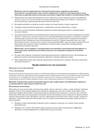 Руководство пользователя

       Внимание: попытка управления системой другими средствами, например, включением и
       выключением электропитания, может вызвать повреждение устройства, чрезмерный расход мыла,
       появление пузырей при каждом включении, высыхание и нарастание накипи в теплообменниках НМХ.
      Периодически обследуйте водоснабжение системы. Обеспечьте полное открытие клапана водоснабжения
       системы, чистоту и отсутствие мусора во входном картридже фильтрации воды. Обычно, в зависимости от
       используемой воды, картридж фильтра может меняться ежегодно.
      Для правильной работы устройство должно оставаться на одном уровне и хорошо закреплено.
      Содержите защитные решетки приточного и отработанного воздуха свободными от мусора.
      До и после сезона охлаждения необходимо проводить сезонные процедуры запуска и остановки вашей
       системы Coolerado.
      Для увлажнения наполнителя теплообменника ваша новая система использует жидкое поверхностно-активное
       вещество - жидкое мыло для мытья посуды. Если тепломассообменники увлажнены, то они будут оставаться
       увлажненными, пока на них будет подаваться достаточно воды, дополнительного поверхностно-активного
       вещества не будет требоваться, пока теплообменники не высохнут. Обычно высыхание имеет место при
       выключении на зиму, хотя могут быть и другие случаи высыхания НМХ, такие как низкое давление воды или
       выключение вводы вручную. Перед увлажнением устройства может понадобиться проверка уровня
       поверхностно-активного вещества.
       Примечание: частые перебои в электропитании или включения и выключения питания приведут к
       включению насоса поверхностно-активного вещества, опустошающего поверхностно-активное
       вещество.
      По каким либо вопросам, касающимся проведения рекомендуемого профилактического обслуживания или
       процедур сезонного включения/выключения, обратитесь к вашему сервисному дилеру.
      Перед проведением каких-либо процедур, приведенных в руководстве по монтажу, обеспечьте соблюдение
       всех мер безопасности.

                                Профилактическое обслуживание
Процедуры ухода и обслуживания
Уход и обслуживание
Для продления высокой производительности и снижения возможности возникновения неисправности в оборудовании
необходимо проводить периодическое обслуживание данного оборудования. Частота обслуживания может изменяться
в зависимости от географических местоположений, таких как мест с высоким содержанием пыли, пыльцы или
загрязненным воздухом. Особое внимание уделите чистоте фильтров устройства и теплообменников.
Внимание: невыполнение данных инструкций сократит срок службы вашего теплообменника и приведет к
ухудшению рабочих характеристик вашей системы.
Обслуживание вентилятора
Обследуйте все части вентилятора, включая воздухозабор, лопасти, двигатель и кожух, а также проверьте свободное
вращение. Частота обследования определяется суровостью применения и местных условий. Очень важно четкое
выполнение графика обследования. Расположение вашего устройства будет определять, насколько часто вам будет
необходимо обследовать ваш воздушный кондиционер. Полное обследование следует проводить во время сезонного
запуска и выключения на зиму. При работе в местах с избыточным количеством пыли, хлопка, пыльцы, листвы или
насекомых, необходимо проводить обследования чаще. Регулярное обследование вентилятора должно включать в
себя следующее:
      Проверьте лопасти вентилятора на предмет износа и коррозии, поскольку и то и другое может вызвать
       внезапный отказ.
      Проверьте, нет ли каких-либо препятствий воздушному потоку вокруг воздуховодов и диффузоров
       приточного, кондиционированного и отработанного воздуха системы.




                                                                                             Страница - 6 - из 13
 