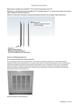 Руководство пользователя

Примечание: один фильтр толщиной 1” / 25 мм можно использовать вместо 2”.
Внимание: не заменяйте рекомендуемый фильтр 2” двумя фильтрами 1”, это значительно снизит поток воздуха
через устройство. Смотрите рисунок 4.
Опасно: не допускайте попадания легковоспламеняющихся жидкостей или паров в приточный воздух.




                                               Толщина 2"
                                               Большая площадь поверхности
                                               Тот же материал




 Толщина 1"
 Двойное падение давления
 Добавление второго фильтра не
 увеличивает эффективности фильтрации



Рисунок 4. Изображение фильтра
Если установлены боковые отводные решетки:
Если установлены боковые отводные решетки, то обследуйте внутреннюю прокладку, которая предотвращает
задувание водных капель через решетки. Это можно сделать просто заглянув через решетки. Если есть значительное
накопление минералов, способных препятствовать воздушному потоку, то решетки следует снять, а внутреннюю
прокладку заменить. Материал данной прокладки обычно используется в некоторых охлаждающих устройствах
прямого испарения для распределения воды, и обычно имеет зеленый цвет. Он имеется в наличии у большинства
поставщиков строительных материалов.




Рисунок 2. Боковые отводные решетки



                                                                                            Страница - 8 - из 13
 