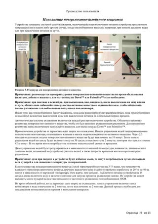 Руководство пользователя

                       Пополнение поверхностно-активного вещества
Устройства оснащены системой самоувлажнения, включающейся при включении питания устройства при сезонном
перезапуске или в каком-либо другом случае, когда теплообменники высохли, например, при низком давлении воды
или при выключении питания на сутки.



 Резервуар для
 поверхностно-                                                               Насос
   активного                                                             поверхностно-
   вещества                                                            активного вещества




                                                                          Ручной
                                                                       переключатель




Рисунок 3. Резервуар для поверхностно-активного вещества.
Примечание: рекомендуется проверять уровни поверхностно-активного вещества во время обследования
фильтров, добавьте жидкость для мытья посуды Dawn™ или Palmolive™ если необходимо.
Примечание: при монтаже и всякий раз при высыхании, как, например, после выключения на зиму или на
отпуск, обязательно добавляйте поверхностно-активное вещество к подающейся воде, чтобы обеспечить
полное увлажнение теплообменников воздушного кондиционера .
После того, как теплообменники были увлажнены, вода сама равномерно будет распределяться, пока теплообменники
не высохнут вследствие выключения воды или выключения питания на длительный период времени.
Автоматическая система увлажнения включается каждый раз при включении устройства. Обеспечьте проверку
резервуара поверхностно-активного вещества, чтобы он был наполнен увлажняющим раствором. Для наполнения
резервуара перед включением используйте жидкость для мытья посуды Dawn™ или Palmolive™.
При включении устройства от термостата идет запрос на охлаждение. Панель управления водой запрограммирована
на включение вентилятора, соленоидного клапана и насоса подачи поверхностно-активного вещества. Через 2,5
минуты вода и насос подачи поверхностно-активного вещества будут выключены на 10 минут. Затем панель
управления водой по циклу будет включать воду на 30 секунд и выключать на 2 минуты, повторяя этот цикл в течение
42-х минут. В это время вентилятор будет на половине максимальной скорости вращения.
Далее управление водой будет регулироваться в зависимости от внешней температуры, влажности, динамического
давления воды, подаваемой на устройство (расхода воды), а также скорости вращения вентилятора и настроек
управления.
Примечание: если при запуске в устройстве будет избыток мыла, то могут потребоваться сутки для вывода
всех пузырей и для снижения температуры до нормальной.
Если температура кондиционированного воздуха (сухой термометр) более чем на 3 °F выше, чем температура
влажного термометра приточного воздуха, вручную выключите воду и дайте устройству поработать от 20-ти до 40-ка
минут в зависимости от наружной температуры (чем жарче, тем меньше). Выключите питание устройства на 15
секунд, снова включите воду и включите питание для запуска процесса увлажнения заново. Из устройства может
выходить много пузырей вследствие недавнего и частичного увлажнения теплообменников НХМ.
Во время обычной работы, когда термостат дает запрос на охлаждение, панель управления включает цикл
вентилятора и воды изначально на 2 минуты, затем выключение на 2 минуты. Данный процесс необходим для
поддержания интенсивности испарения и вымывания минералов.




                                                                                            Страница - 9 - из 13
 