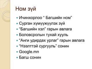 Ном зүй
 Ичинхорлоо “ Багшийн ном”
 Сурган хүмүүжүүлэх зүй
 “Багшийн хэл” гарын авлага
 Боловсролын тухай хууль
 “Анги удирдах урлаг” гарын авлага
 “Нээлттэй сургууль” сонин
 Google.mn
 Багш сонин
 