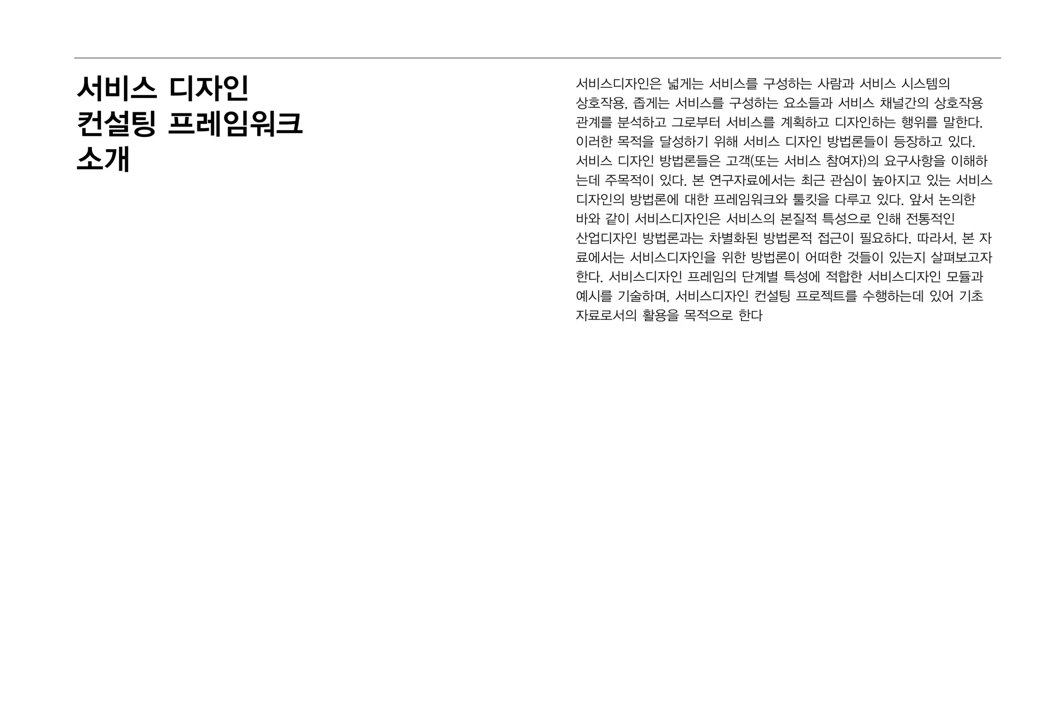 서비스디자인은 넓게는 서비스를 구성하는 사람과 서비스 시스템의
상호작용, 좁게는 서비스를 구성하는 요소들과 서비스 채널간의 상호작용
관계를 분석하고 그로부터 서비스를 계획하고 디자인하는 행위를 말한다.
이러한 목적을 달성하기 위해 서비스 디자인 방법론들이 등장하고 있다.
서비스 디자인 방법론들은 고객(또는 서비스 참여자)의 요구사항을 이해하
는데 주목적이 있다. 본 연구자료에서는 최근 관심이 높아지고 있는 서비스
디자인의 방법론에 대한 프레임워크와 툴킷을 다루고 있다. 앞서 논의한
바와 같이 서비스디자인은 서비스의 본질적 특성으로 인해 전통적인
산업디자인 방법론과는 차별화된 방법론적 접근이 필요하다. 따라서, 본 자
료에서는 서비스디자인을 위한 방법론이 어떠한 것들이 있는지 살펴보고자
한다. 서비스디자인 프레임의 단계별 특성에 적합한 서비스디자인 모듈과
예시를 기술하며, 서비스디자인 컨설팅 프로젝트를 수행하는데 있어 기초
자료로서의 활용을 목적으로 한다
서비스 디자인
컨설팅 프레임워크
소개
 