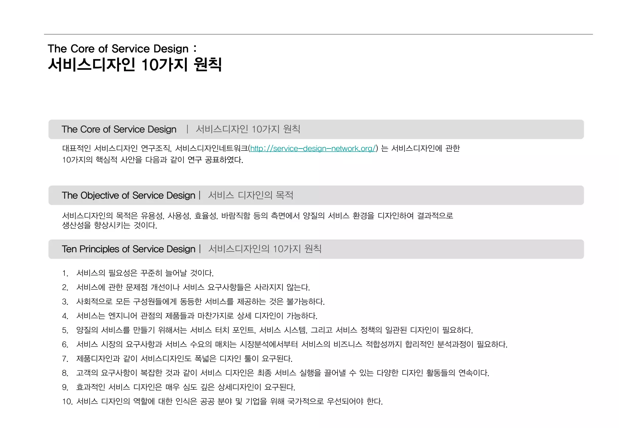 The Core of Service Design :
서비스디자인 10가지 원칙
The Core of Service Design | 서비스디자인 10가지 원칙
대표적인 서비스디자인 연구조직, 서비스디자인네트워크(http://service-design-network.org/) 는 서비스디자인에 관한
10가지의 핵심적 사안을 다음과 같이 연구 공표하였다.
The Objective of Service Design | 서비스 디자인의 목적
서비스디자인의 목적은 유용성, 사용성, 효율성, 바람직함 등의 측면에서 양질의 서비스 환경을 디자인하여 결과적으로
생산성을 향상시키는 것이다.
Ten Principles of Service Design | 서비스디자인의 10가지 원칙
1. 서비스의 필요성은 꾸준히 늘어날 것이다.
2. 서비스에 관한 문제점 개선이나 서비스 요구사항들은 사라지지 않는다.
3. 사회적으로 모든 구성원들에게 동등한 서비스를 제공하는 것은 불가능하다.
4. 서비스는 엔지니어 관점의 제품들과 마찬가지로 상세 디자인이 가능하다.
5. 양질의 서비스를 만들기 위해서는 서비스 터치 포인트, 서비스 시스템, 그리고 서비스 정책의 일관된 디자인이 필요하다.
6. 서비스 시장의 요구사항과 서비스 수요의 매치는 시장분석에서부터 서비스의 비즈니스 적합성까지 합리적인 분석과정이 필요하다.
7. 제품디자인과 같이 서비스디자인도 폭넓은 디자인 툴이 요구된다.
8. 고객의 요구사항이 복잡한 것과 같이 서비스 디자인은 최종 서비스 실행을 끌어낼 수 있는 다양한 디자인 활동들의 연속이다.
9. 효과적인 서비스 디자인은 매우 심도 깊은 상세디자인이 요구된다.
10. 서비스 디자인의 역할에 대한 인식은 공공 분야 및 기업을 위해 국가적으로 우선되어야 한다.
 