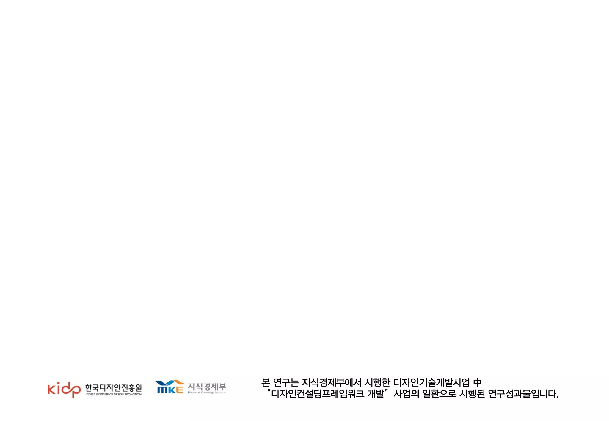 본 연구는 지식경제부에서 시행한 디자인기술개발사업 中
“디자인컨설팅프레임워크 개발”사업의 일환으로 시행된 연구성과물입니다.
 