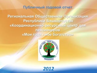 Публичный годовой отчет
Региональная Общественная Организация
Республики Башкортостан
«Координационно-ресурсный центр для
пенсионеров
«Мои года - мое богатство»
2012
 