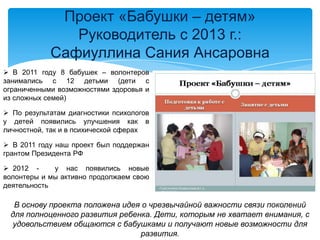 Проект «Бабушки – детям»
Руководитель с 2013 г.:
Сафиуллина Сания Ансаровна
 В 2011 году 8 бабушек – волонтеров
занимались с 12 детьми (дети с
ограниченными возможностями здоровья и
из сложных семей)
 По результатам диагностики психологов
у детей появились улучшения как в
личностной, так и в психической сферах
 В 2011 году наш проект был поддержан
грантом Президента РФ
 2012 - у нас появились новые
волонтеры и мы активно продолжаем свою
деятельность
В основу проекта положена идея о чрезвычайной важности связи поколений
для полноценного развития ребенка. Дети, которым не хватает внимания, с
удовольствием общаются с бабушками и получают новые возможности для
развития.
 