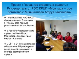 Проект «Город, где старость в радость»
Руководитель от РОО КРЦП «Мои года – мое
богатство»: Миннигалеев Афруз Гайсинович
 По инициативе РОО КРЦП
«Мои года – мое богатство»
г.Туймазы стал первым
участником проекта в России
 В проекте участвуют такие
города как Нью- Йорк,
Манчестер, Женева, Лион,
Рио-де- Жанейро
 С 2011 г. 21 муниципальное
образование РБ участвуют в
региональной программе в
составе всемирной сети
городов
 