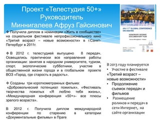 Проект «Телестудия 50+»
Руководитель
Миннигалеев Афруз Гайсинович
 Получила диплом в номинации «Жить в сообществе»
на социальном фестивале непрофессионального кино
«Третий возраст – новые возможности» в г.Санкт-
Петербург в 2011г.
 В 2012 г. телестудией выпущено 8 передач.
Освещались практически все направления работы
организации: занятия в народном университете, туризм,
спорт, экологические субботники, участие в
общественной жизни города и в глобальном проекте
ВОЗ «Город, где старость в радость».
 Созданы три короткометражных фильма:
«Добровольческий потенциал пожилых», «Фестиваль
творчества пожилых «Я люблю тебя жизнь»,
«Международная конференция «50+»- все плюсы
зрелого возраста».
В 2012 г. Получила диплом международной
конференции по старению в категории
«Документальные фильмы» в Праге
В 2013 году планируется
• Участие в фестивале
«Третий возраст –
новые возможности»
• Продолжение
съемок передач и
фильмов
• Размещение
роликов и передач в
сети Интернет, на
сайте организации
 