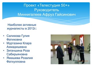Проект «Телестудия 50+»
Руководитель
Миннигалеев Афруз Гайсинович
Наиболее активные
журналисты в 2012г.:
• Салихова Гулия
Фатиховна
• Муртазина Клара
Ахмадишевна
• Зиганшина Роза
Сабирьяновна
• Ямашева Розалия
Фатхулловна
 