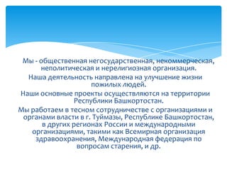 Мы - общественная негосударственная, некоммерческая,
неполитическая и нерелигиозная организация.
Наша деятельность направлена на улучшение жизни
пожилых людей.
Наши основные проекты осуществляются на территории
Республики Башкортостан.
Мы работаем в тесном сотрудничестве с организациями и
органами власти в г. Туймазы, Республике Башкортостан,
в других регионах России и международными
организациями, такими как Всемирная организация
здравоохранения, Международная федерация по
вопросам старения, и др.
 