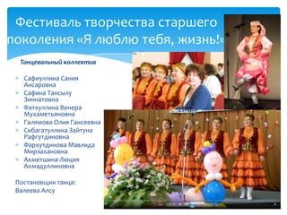 Танцевальный коллектив
Сафиуллина Сания
Ансаровна
Сафина Тансылу
Зиннатовна
Фатхуллина Венера
Мухаметьяновна
Галямова Олия Гаисеевна
Сибагатуллина Зайтуна
Рафгутдиновна
Фархутдинова Мавлида
Мирзахановна
Ахметшина Люция
Ахмадуллиновна
Постановщик танца:
Валеева Алсу
Фестиваль творчества старшего
поколения «Я люблю тебя, жизнь!»
 