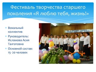 Фестиваль творчества старшего
поколения «Я люблю тебя, жизнь!»
Вокальный
коллектив
Руководитель:
Исламова Асия
Талгатовна
Основной состав:
15- 20 человек
 