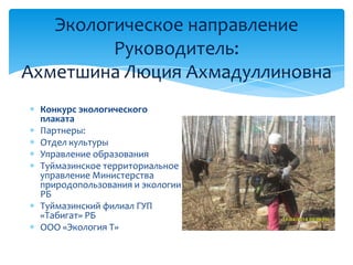 Экологическое направление
Руководитель:
Ахметшина Люция Ахмадуллиновна
Конкурс экологического
плаката
Партнеры:
Отдел культуры
Управление образования
Туймазинское территориальное
управление Министерства
природопользования и экологии
РБ
Туймазинский филиал ГУП
«Табигат» РБ
ООО «Экология Т»
 