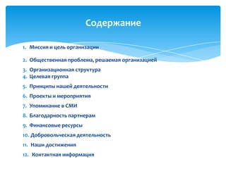 1. Миссия и цель организации
2. Общественная проблема, решаемая организацией
3. Организационная структура
4. Целевая группа
5. Принципы нашей деятельности
6. Проекты и мероприятия
7. Упоминание в СМИ
8. Благодарность партнерам
9. Финансовые ресурсы
10. Добровольческая деятельность
11. Наши достижения
12. Контактная информация
Содержание
 