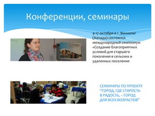 Конференции, семинары
4-17 октября в г. Виннипег
(Канада) состоялся
международный симпозиум
«Создание благоприятных
условий для старшего
поколения в сельских и
удаленных поселения
СЕМИНАРЫ ПО ПРОЕКТУ
“ГОРОД, ГДЕ СТАРОСТЬ
В РАДОСТЬ, – ГОРОД
ДЛЯ ВСЕХ ВОЗРАСТОВ”
 