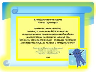 Благодарственное письмо
Нашим Партнерам
Мы очень ценим помощь,
оказанную нам в нашей деятельности
многочисленными организациями и индивидами,
число которых умножается каждый год.
От имени членов организации – старшего поколения
мы благодарим ВСЕХ за помощь и сотрудничество!
Региональная Общественная Организация
Республики Башкортостан
«Координационно-ресурсный центр
«Мои года – мое богатство»
2012 г.
 