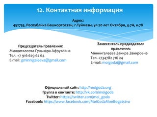 12. Контактная информация
Адрес:
452755, Республика Башкортостан, г.Туймазы, ул.70 лет Октября, д.7А, к.78
Официальный сайт: http://moigoda.org
Группа в контакте: http://vk.com/moigoda
Twitter: https://twitter.com/moi_goda
Facebook: https://www.facebook.com/MoiGodaMoeBogatstvo
Председатель правления:
Миннигалеева Гульнара Афрузовна
Тел. +7 916 629 62 64
E-mail: gminnigaleeva@gmail.com
Заместитель председателя
правления:
Миннигалеева Закира Закировна
Тел. +734782 716 24
E-mail: moigoda@gmail.com
 