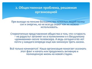 При выходе на пенсию большинство пожилых людей полны
сил и энергии, но не всегда знают как их можно
использовать.
Стереотипные представления общества о том, что «старость
– не радость» загоняет их в поликлиники и к бездумному
«доживанию» возле телевизора. А ведь сегодня в 60 лет
почти у каждого впереди еще как минимум треть жизни.
Всё только начинается! Наша организация помогает осознать
этот факт и начать или продолжить активную и
полноценную жизнь на новой стадии.
2. Общественная проблема, решаемая
организацией
 