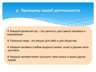  Каждый прожитый год – это ценность для самого человека и
окружающих
 Пожилые люди - это ресурс для себя и для общества
 Каждый человек в любом возрасте может, хочет и должен жить
достойно
 Каждый человек может улучшить свою жизнь и жизнь других
людей
5. Принципы нашей деятельности
 