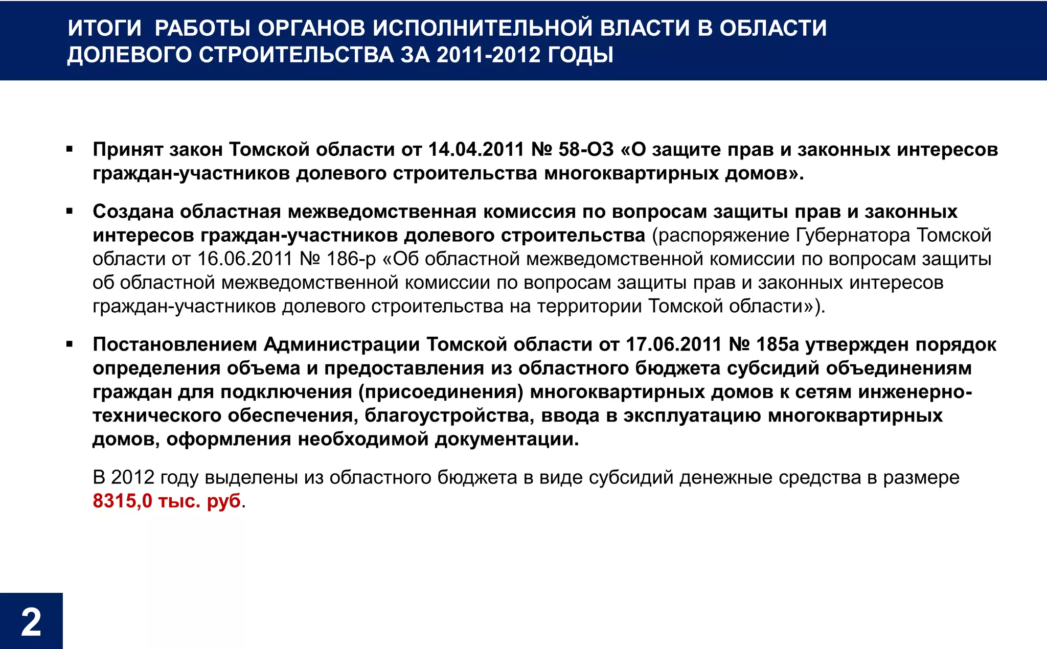 ИТОГИ РАБОТЫ ОРГАНОВ ИСПОЛНИТЕЛЬНОЙ ВЛАСТИ В ОБЛАСТИ
    ДОЛЕВОГО СТРОИТЕЛЬСТВА ЗА 2011-2012 ГОДЫ



     Принят закон Томской области от 14.04.2011 № 58-ОЗ «О защите прав и законных интересов
      граждан-участников долевого строительства многоквартирных домов».
     Создана областная межведомственная комиссия по вопросам защиты прав и законных
      интересов граждан-участников долевого строительства (распоряжение Губернатора Томской
      области от 16.06.2011 № 186-р «Об областной межведомственной комиссии по вопросам защиты
      об областной межведомственной комиссии по вопросам защиты прав и законных интересов
      граждан-участников долевого строительства на территории Томской области»).
     Постановлением Администрации Томской области от 17.06.2011 № 185а утвержден порядок
      определения объема и предоставления из областного бюджета субсидий объединениям
      граждан для подключения (присоединения) многоквартирных домов к сетям инженерно-
      технического обеспечения, благоустройства, ввода в эксплуатацию многоквартирных
      домов, оформления необходимой документации.
      В 2012 году выделены из областного бюджета в виде субсидий денежные средства в размере
      8315,0 тыс. руб.




2
 