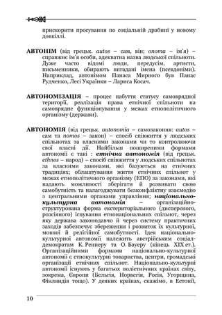  
 1100
прискорити просування по соціальній драбині у новому
довкіллі.
АВТОНІМ (від грецьк. autos – сам, він; onoma – ім’я) –
справжнє ім’я особи, адекватна назва людської спільноти.
Дуже часто відомі люди, передусім, артисти,
письменники, обирають вигадані імена (псевдоніми).
Наприклад, автонімом Панаса Мирного був Панас
Рудченко, Лесі Українки – Лариса Косач.
АВТОНОМІЗАЦІЯ – процес набуття статусу самоврядної
території, реалізація права етнічної спільноти на
самоврядне функціонування у межах етнополітичного
організму (держави).
АВТОНОМІЯ (від грецьк. autonomia – самозаконня: autos –
сам та nomos – закон) – спосіб співжиття у людських
спільнотах за власними законами чи то контролюючи
свої власні дії. Найбільш поширеними формами
автономії є такі : етнічна автономія (від грецьк.
ethnos – народ) – спосіб співжиття у людських спільнотах
за власними законами, які базуються на етнічних
традиціях; облаштування життя етнічних спільнот у
межах етнополітичного організму (ЕПО) за законами, які
надають можливості зберігати й розвивати свою
самобутність та налагоджувати безконфліктну взаємодію
з центральними органами управління; національно-
культурна автономія – організаційно-
структурована форма екстериторіального (дисперсного,
розсіяного) існування етнонаціональних спільнот, через
яку держава законодавчо й через систему практичних
заходів забезпечує збереження і розвиток їх культурної,
мовної й релігійної самобутності. Ідея національно-
культурної автономії належить австрійським соціал-
демократам К. Реннеру та О. Бауеру (кінець XIX ст.).
Організаційними формами національно-культурної
автономії є етнокультурні товариства, центри, громадські
організації етнічних спільнот. Національно-культурні
автономії існують у багатьох поліетнічних країнах світу,
зокрема, Європи (Бельгія, Норвегія, Росія, Угорщина,
Фінляндія тощо). У деяких країнах, скажімо, в Естонії,
 