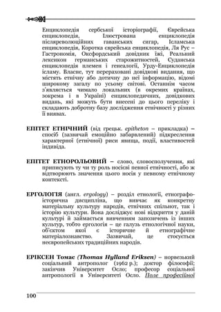  
 110000
Енциклопедія сербської історіографії, Єврейська
енциклопедія, Ілюстрована енциклопедія
післяреволюційних гаванських сигар, Ісламська
енциклопедія, Коротка єврейська енциклопедія, Ля Рус –
Гастрономія, Оксфордський довідник їжі, Реальний
лексикон германських старожитностей, Суданська
енциклопедія племен і генеалогії, Урду-Енциклопедія
ісламу. Власне, тут перераховані довідкові видання, що
містять етнічну або дотичну до неї інформацію, відомі
широкому загалу по усьому світові. Останнім часом
з’являється чимало локальних (в окремих країнах,
зокрема і в Україні) енциклопедичних, довідкових
видань, які можуть бути внесені до цього переліку і
складають добротну базу дослідження етнічності у різних
її виявах.
ЕПІТЕТ ЕТНІЧНИЙ (від грецьк. epitheton – прикладка) –
спосіб (зазвичай емоційно забарвлений) підкреслення
характерної (етнічної) риси явища, події, властивостей
індивіда.
ЕПІТЕТ ЕТНОРОЛЬОВИЙ – слово, словосполучення, які
приписують ту чи ту роль носієві певної етнічності, або ж
відтворюють значення цього носія у певному етнічному
контексті.
ЕРГОЛОГІЯ (англ. ergology) – розділ етнології, етнографо-
історична дисципліна, що вивчає як конкретну
матеріальну культуру народів, етнічних спільнот, так і
історію культури. Вона досліджує нові відкриття у даній
культурі й займається вивченням запозичень із інших
культур, тобто ергологія – це галузь етнологічної науки,
об’єктом якої є історичне й етнографічне
матеріалознавство. Зазвичай, це стосується
неєвропейських традиційних народів.
ЕРІКСЕН Томас (Thomas Hylland Eriksen) – норвезький
соціальний антрополог (1962 р.); доктор філософії;
закінчив Університет Осло; професор соціальної
антропології в Університеті Осло. Поле професійної
 
