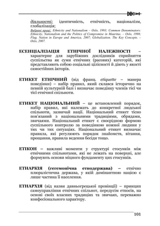  
110011
діяльності: ідентичність, етнічність, націоналізм,
глобалізація;
Вибрані праці: Ethnicity and Nationalism – Oslo, 1993; Common Denominators:
Ethnicity, Nationalism and the Politics of Compromise in Mauritus. – Oslo, 1998;
Flag, Nation in Europe and America, 2007; Globalization. The Key Concepts. –
Oslo, 2007.
ЕСЕНЦІАЛІЗАЦІЯ ЕТНІЧНОЇ НАЛЕЖНОСТІ –
характерне для зарубіжних дослідників сприйняття
суспільства як суми етнічних (расових) категорій, які
представляють собою соціальні цілісності й діють у якості
самостійних àкторів.
ЕТИКЕТ ЕТНІЧНИЙ (від франц. etiquette – манера
поведінки) – набір правил, який склався історично на
певній культурній базі і визначає поведінку членів тієї чи
тієї етнічної спільноти.
ЕТИКЕТ НАЦІОНАЛЬНИЙ – це встановлений порядок,
набір правил, які належать до конкретної людської
спільноти, зазвичай нації. Національний етикет тісно
пов’язаний з національними традиціями, обрядами,
звичаями. Національний етикет є своєрідною формою
суспільного контролю за поведінкою кожної людини у
тих чи тих ситуаціях. Національний етикет визначає
правила, які регулюють порядок знайомств, вітання,
прощання, правила ведення бесіди тощо.
ЕТІКОН – важливі моменти у структурі стосунків між
етнічними спільнотами, які не лежать на поверхні, але
формують основи міцного фундаменту цих стосунків.
ЕТНАРКІЯ (гегемонічна етнодержава) – етнічно
плюралістична держава, у якій домінантною нацією є
лише частина її населення.
ЕТНАРХІЯ (від назви давньогрецької провінції) – принцип
самоуправління етнічних спільнот, передусім етносів, на
основі своїх власних традиціях та звичаях, переважно
конфесіонального характеру.
 