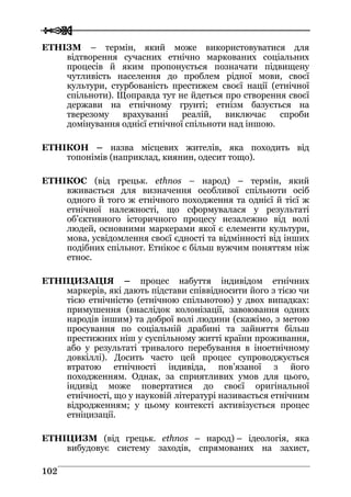  
 110022
ЕТНІЗМ – термін, який може використовуватися для
відтворення сучасних етнічно маркованих соціальних
процесів й яким пропонується позначати підвищену
чутливість населення до проблем рідної мови, своєї
культури, стурбованість престижем своєї нації (етнічної
спільноти). Щоправда тут не йдеться про створення своєї
держави на етнічному грунті; етнізм базується на
тверезому врахуванні реалій, виключає спроби
домінування однієї етнічної спільноти над іншою.
ЕТНІКОН – назва місцевих жителів, яка походить від
топонімів (наприклад, киянин, одесит тощо).
ЕТНІКОC (від грецьк. ethnos – народ) – термін, який
вживається для визначення особливої спільноти осіб
одного й того ж етнічного походження та однієї й тієї ж
етнічної належності, що сформувалася у результаті
об’єктивного історичного процесу незалежно від волі
людей, основними маркерами якої є елементи культури,
мова, усвідомлення своєї єдності та відмінності від інших
подібних спільнот. Етнікос є більш вужчим поняттям ніж
етнос.
ЕТНІЦИЗАЦІЯ – процес набуття індивідом етнічних
маркерів, які дають підстави співвідносити його з тією чи
тією етнічністю (етнічною спільнотою) у двох випадках:
примушення (внаслідок колонізації, завоювання одних
народів іншим) та доброї волі людини (скажімо, з метою
просування по соціальній драбині та зайняття більш
престижних ніш у суспільному житті країни проживання,
або у результаті тривалого перебування в іноетнічному
довкіллі). Досить часто цей процес супроводжується
втратою етнічності індивіда, пов’язаної з його
походженням. Однак, за сприятливих умов для цього,
індивід може повертатися до своєї оригінальної
етнічності, що у науковій літературі називається етнічним
відродженням; у цьому контексті активізується процес
етніцизації.
ЕТНІЦИЗМ (від грецьк. ethnos – народ) – ідеологія, яка
вибудовує систему заходів, спрямованих на захист,
 