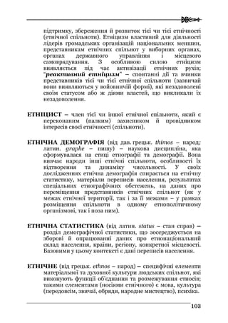  
110033
підтримку, збереження й розвиток тієї чи тієї етнічності
(етнічної спільноти). Етніцизм властивий для діяльності
лідерів громадських організацій національних меншин,
представникам етнічних спільнот у виборних органах,
органах державного управління і місцевого
самоврядування. З особливою силою етніцизм
виявляється під час активізації етнічних рухів;
“реактивний етніцизм” – спонтанні дії та вчинки
представників тієї чи тієї етнічної спільноти (зазвичай
вони виявляються у войовничій формі), які незадоволені
своїм статусом або ж діями властей, що викликали їх
незадоволення.
ЕТНІЦИСТ – член тієї чи іншої етнічної спільноти, який є
переконаним (палким) захисником й провідником
інтересів своєї етнічності (спільноти).
ЕТНІЧНА ДЕМОГРАФІЯ (від дав. грецьк. thimos – народ;
латин. graphe – пишу) – наукова дисципліна, яка
сформувалася на стиці етнографії та демографії. Вона
вивчає народи інші етнічні спільноти, особливості їх
відтворення та динаміку чисельності. У своїх
дослідженнях етнічна демографія спирається на етнічну
статистику, матеріали переписів населення, результатах
спеціальних етнографічних обстежень, на даних про
переміщення представників етнічних спільнот (як у
межах етнічної території, так і за її межами – у рамках
розміщення спільноти в одному етнополітичному
організмові, так і поза ним).
ЕТНІЧНА СТАТИСТИКА (від латин. status – стан справ) –
розділ демографічної статистики, що зосереджується на
зборові й опрацюванні даних про етнонаціональний
склад населення, країни, регіону, конкретної місцевості.
Базовими у цьому контексті є дані переписів населення.
ЕТНІЧНЕ (від грецьк. ethnos – народ) – специфічні елементи
матеріальної та духовної культури людських спільнот, які
виконують функції об’єднання та розмежування етносів;
такими елементами (носіями етнічного) є мова, культура
(передовсім, звичаї, обряди, народне мистецтво), психіка.
 
