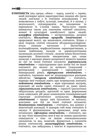  
 110044
ЕТНІЧНІСТЬ (від грецьк. ethnos – народ, плем’я) – термін,
який відтворює якісні характеристики людини або групи
людей, пов’язані з їх етнічним походженням і які
виявляються у побуті, культурі, поведінці, й в цілому, у
ментальності, підтверджуючи це походження та
вирізняючи їх з-поміж інших. Часто-густо термін
вживається також для означення етнічної спільноти,
мовної й культурної самобутності групи людей;
аморфна етнічність – неструктурована, розмита
етнічність; біологічна природа етнічності –
природжені якості, що визначають етнічність. Згідно з
цією теорією, етнічні спільноти об’єднуються/відрізня-
ються генними частотами і біологічними
поліморфізмами, морфологічними характеристиками, а
також відбитками пальців та дерматологічними
малюнками долоней і ступнів , низкою інших біологічних
параметрів. Комплексне використання цих ознак
дозволяє з високим рівнем впевненості віднести індивіда
до тієї чи іншої етнічної спільноти; вертикальна
етнічність – структурування груп носіїв тієї чи іншої
етнічності від малого до великого (локальний –
регіональний – національний – європейський –
міжнародний рівні); віртуальна етнічність –
етнічність, існування якої не підтверджується реальною
дійсністю; “випукла етнічність” – етнічність,
маркери якої очевидні навіть при нетривалому контакті;
войовнича етнічність – вияв агресивних настроїв,
агресивні дії носіїв однієї етнічності до таких іншої;
горизонтальна етнічність – стратегії ідеологічних
обґрунтувань ресурсів, претензій та прав; формування
умов соціальних дій щодо компонентів етнонаціональної
структури поліетнічного суспільства; динаміка
етнічності – процес змін (кількісних та якісних),
властивих для тієї чи іншої етнічної спільноти;
домінантна етнічність – етнічність, яка домінує у
міжетнічній взаємодії, й підкоряє собі іншу етнічність й
змушує її функціонувати за правилами, котрі вона
встановлює; ефемерна етнічність – етнічність, яка
не має чітко визначених меж й яку не можна однозначно
співвіднести з тією чи іншою етнонаціональною
спільнотою та яка, зазвичай, формується з елементів
різних етнічностей; зконструйова етнічність –
етнічність, яка вибудувана у пам’яті й переноситься на
 