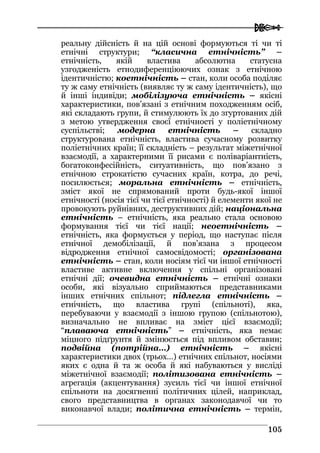  
110055
реальну дійсність й на цій основі формуються ті чи ті
етнічні структури; “класична етнічність” –
етнічність, якій властива абсолютна статусна
узгодженість етнодиференціюючих ознак з етнічною
ідентичністю; коетнічність – стан, коли особа поділяє
ту ж саму етнічність (виявляє ту ж саму ідентичність), що
й інші індивіди; мобілізуюча етнічність – якісні
характеристики, пов’язані з етнічним походженням осіб,
які складають групи, й стимулюють їх до згуртованих дій
з метою утвердження своєї етнічності у поліетнічному
суспільстві; модерна етнічність – складно
структурована етнічність, властива сучасному розвитку
поліетнічних країн; її складність – результат міжетнічної
взаємодії, а характерними її рисами є поліваріантність,
богатоконфесійність, ситуативність, що пов’язано з
етнічною строкатістю сучасних країн, котра, до речі,
посилюється; моральна етнічність – етнічність,
зміст якої не спрямований проти будь-якої іншої
етнічності (носія тієї чи тієї етнічності) й елементи якої не
провокують руйнівних, деструктивних дій; національна
етнічність – етнічність, яка реально стала основою
формування тієї чи тієї нації; неоетнічність –
етнічність, яка формується у період, що наступає після
етнічної демобілізації, й пов’язана з процесом
відродження етнічної самосвідомості; організована
етнічність – стан, коли носіям тієї чи іншої етнічності
властиве активне включення у спільні організовані
етнічні дії; очевидна етнічність – етнічні ознаки
особи, які візуально сприймаються представниками
інших етнічних спільнот; підлегла етнічність –
етнічність, що властива групі (спільноті), яка,
перебуваючи у взаємодії з іншою групою (спільнотою),
визначально не впливає на зміст цієї взаємодії;
“плаваюча етнічність” – етнічність, яка немає
міцного підґрунтя й змінюється під впливом обставин;
подвійна (потрійна…) етнічність – якісні
характеристики двох (трьох…) етнічних спільнот, носіями
яких є одна й та ж особа й які набуваються у висліді
міжетнічної взаємодії; політизована етнічність –
агрегація (акцентування) зусиль тієї чи іншої етнічної
спільноти на досягненні політичних цілей, наприклад,
свого представництва в органах законодавчої чи то
виконавчої влади; політична етнічність – термін,
 