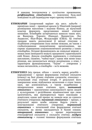  
110077
й швидше інтегруватися у суспільство проживання;
реіфікаційна етнічність – пояснення будь-якої
поведінки та дій індивідуума через призму етнічності.
ЕТНОБАРБИ (скорочений варіант від англ. suburbs –
приміська зона) – приміські ареали (у Північній Америці)
розміщення населення і ведення бізнесу, де відчутний
кластер формують представники певної етнічної
меншини. Етнобарби зустрічаються навколо таких міст,
як Ванкувер, Торонто (Канада), Вашингтон, Лос
Анджелес, Нью-Йорк, Філадельфія (США). Ці етнічні
громади мають розгалужені й щільні стосунки з
подібними утвореннями поза своїми межами, як також з
глобалізованими економічними організаціями, що
сприяє підвищенню соціоекономічного розвитку у самих
етнобарбах. Останні функціонують як соціальні мережі, у
межах яких іммігранти можуть працювати і практикувати
свій бізнес. Деколи етнобарби порівнюють з етнічними
анклавами, скажімо, “чайна-таун”; однак між ними існує
різниця, яка визначається місцем розміщення, а отже, і
характером функціонування. “Тауни” – утворення у
межах мегаполісів, а етнобарби – за їх межами.
ЕТНОГЕНЕЗ (від грецьк. еthnos – плем’я, народ; yenethis –
народження) – процес формування етнічної спільноти
(етносу) на базі різних етнічних елементів; етногенез –
початковий етап етнічної історії. У результаті його
завершення може відбуватися включення в етнос інших
груп, що асимілюються, а також подрібнення і
виокремлення нових етнічних груп; активний
етногенез – накопичення самосвідомості групи людей
з культурними і релігійними відмінностями про свою
ідентичність, яка відтворюється через взаємодію з
довкіллям; однак цей процес не завжди веде до єдиного
етнічного утворення; пасивний етногенез – процес, у
результаті якого особи свідомо беруть участь у
конструюванні етнічного утворення; первинний
етногенез – початковий етап формування етнічної
спільноти, на якому закладаються її базові ознаки;
вторинний етногенез – процес перетворення
етнографічної спільноти у спільноту етнічну; модуси
етногенезу – головні чинники формування етнічних
 