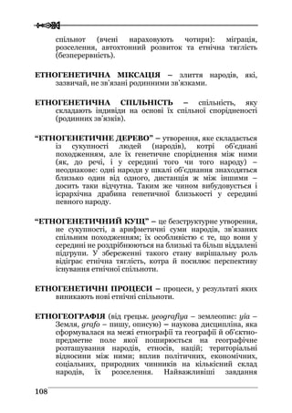  
 110088
спільнот (вчені нараховують чотири): міграція,
розселення, автохтонний розвиток та етнічна тяглість
(безперервність).
ЕТНОГЕНЕТИЧНА МІКСАЦІЯ – злиття народів, які,
зазвичай, не зв’язані родинними зв’язками.
ЕТНОГЕНЕТИЧНА СПІЛЬНІСТЬ – спільність, яку
складають індивіди на основі їх спільної спорідненості
(родинних зв’язків).
“ЕТНОГЕНЕТИЧНЕ ДЕРЕВО” – утворення, яке складається
із сукупності людей (народів), котрі об’єднані
походженням, але їх генетичне споріднення між ними
(як, до речі, і у середині того чи того народу) –
неоднакове: одні народи у шкалі об’єднання знаходяться
близько один від одного, дистанція ж між іншими –
досить таки відчутна. Таким же чином вибудовується і
ієрархічна драбина генетичної близькості у середині
певного народу.
“ЕТНОГЕНЕТИЧНИЙ КУЩ” – це безструктурне утворення,
не сукупності, а арифметичні суми народів, зв’язаних
спільним походженням; їх особливістю є те, що вони у
середині не роздрібнюються на близькі та більш віддалені
підгрупи. У збереженні такого стану вирішальну роль
відіграє етнічна тяглість, котра й посилює перспективу
існування етнічної спільноти.
ЕТНОГЕНЕТИЧНІ ПРОЦЕСИ – процеси, у результаті яких
виникають нові етнічні спільноти.
ЕТНОГЕОГРАФІЯ (від грецьк. yeografiya – землеопис: yia –
Земля, grafo – пишу, описую) – наукова дисципліна, яка
сформувалася на межі етнографії та географії й об’єктно-
предметне поле якої поширюється на географічне
розташування народів, етносів, націй; територіальні
відносини між ними; вплив політичних, економічних,
соціальних, природних чинників на кількісний склад
народів, їх розселення. Найважливіші завдання
 
