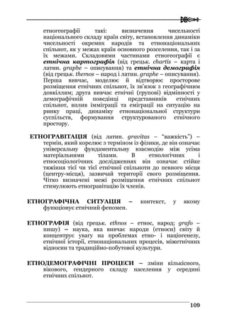  
110099
етногеографії такі: визначення чисельності
національного складу країн світу, встановлення динаміки
чисельності окремих народів та етнонаціональних
спільнот, як у межах країн основного розселення, так і за
їх межами. Складовими частинами етногеографії є
етнічна картографія (від грецьк. chartis – карта і
латин. graphe – описування) та етнічна демографія
(від грецьк. thеmos – народ і латин. graphe – описування).
Перша вивчає, моделює й відтворює просторове
розміщення етнічних спільнот, їх зв’язок з географічним
довкіллям; друга вивчає етнічні (групові) відмінності у
демографічній поведінці представників етнічних
спільнот, вплив імміграції та еміграції на ситуацію на
ринку праці, динаміку етнонаціональної структури
суспільств, формування структурованого етнічного
простору.
ЕТНОГРАВІТАЦІЯ (від латин. gravitas – “важкість”) –
термін, який корелює з терміном із фізики, де він означає
універсальну фундаментальну взаємодію між усіма
матеріальними тілами. В етнологічних і
етносоціологічних дослідженнях він означає стійке
тяжіння тієї чи тієї етнічної спільноти до певного місця
(центру-місця), зазвичай території свого розміщення.
Чітко визначені межі розміщення етнічних спільнот
стимулюють етногравітацію їх членів.
ЕТНОГРАФІЧНА СИТУАЦІЯ – контекст, у якому
функціонує етнічний феномен.
ЕТНОГРАФІЯ (від грецьк. ethnos – етнос, народ; grafo –
пишу) – наука, яка вивчає народи (етноси) світу й
концентрує увагу на проблемах етно- і націогенезу,
етнічної історії, етнонаціональних процесів, міжетнічних
відносин та традиційно-побутової культури.
ЕТНОДЕМОГРАФІЧНІ ПРОЦЕСИ – зміни кількісного,
вікового, гендерного складу населення у середині
етнічних спільнот.
 
