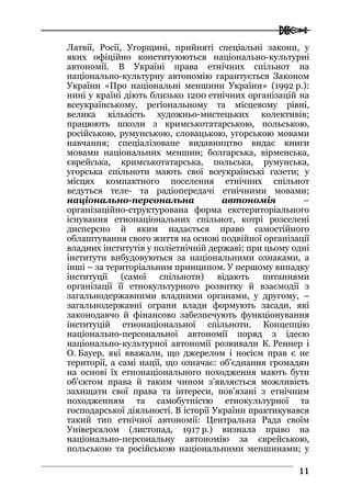  
1111
Латвії, Росії, Угорщині, прийняті спеціальні закони, у
яких офіційно конституюються національно-культурні
автономії. В Україні права етнічних спільнот на
національно-культурну автономію гарантується Законом
України «Про національні меншини України» (1992 р.):
нині у країні діють близько 1200 етнічних організацій на
всеукраїнському, регіональному та місцевому рівні,
велика кількість художньо-мистецьких колективів;
працюють школи з кримськотатарською, польською,
російською, румунською, словацькою, угорською мовами
навчання; спеціалізоване видавництво видає книги
мовами національних меншин; болгарська, вірменська,
єврейська, кримськотатарська, польська, румунська,
угорська спільноти мають свої всеукраїнські газети; у
місцях компактного поселення етнічних спільнот
ведуться теле- та радіопередачі етнічними мовами;
національно-персональна автономія –
організаційно-структурована форма екстериторіального
існування етнонаціональних спільнот, котрі розселені
дисперсно й яким надається право самостійного
облаштування свого життя на основі подвійної організації
владних інститутів у поліетнічній державі; при цьому одні
інститути вибудовуються за національними ознаками, а
інші – за територіальним принципом. У першому випадку
інституції (самої спільноти) відають питаннями
організації її етнокультурного розвитку й взаємодії з
загальнодержавними владними органами, у другому, –
загальнодержавні ограни влади формують засади, які
законодавчо й фінансово забезпечують функціонування
інституцій етнонаціональної спільноти. Концепцію
національно-персональної автономії поряд з ідеєю
національно-культурної автономії розвивали К. Реннер і
О. Бауер, які вважали, що джерелом і носієм прав є не
території, а самі нації, що означає: об’єднання громадян
на основі їх етнонаціонального походження мають бути
об’єктом права й таким чином з’являється можливість
захищати свої права та інтереси, пов’язані з етнічним
походженням та самобутністю етнокультурної та
господарської діяльності. В історії України практикувався
такий тип етнічної автономії: Центральна Рада своїм
Універсалом (листопад, 1917 р.) визнала право на
національно-персональну автономію за єврейською,
польською та російською національними меншинами; у
 