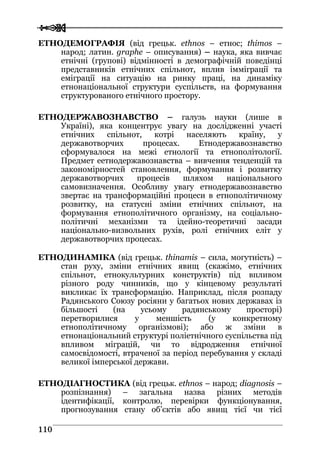  
 111100
ЕТНОДЕМОГРАФІЯ (від грецьк. ethnos – етнос; thimos –
народ; латин. graphe – описування) – наука, яка вивчає
етнічні (групові) відмінності в демографічній поведінці
представників етнічних спільнот, вплив імміграції та
еміграції на ситуацію на ринку праці, на динаміку
етнонаціональної структури суспільств, на формування
структурованого етнічного простору.
ЕТНОДЕРЖАВОЗНАВСТВО – галузь науки (лише в
Україні), яка концентрує увагу на дослідженні участі
етнічних спільнот, котрі населяють країну, у
державотворчих процесах. Етнодержавознавство
сформувалося на межі етнології та етнополітології.
Предмет еетнодержавознавства – вивчення тенденцій та
закономірностей становлення, формування і розвитку
державотворчих процесів шляхом національного
самовизначення. Особливу увагу етнодержавознавство
звертає на трансформаційні процеси в етнополітичному
розвитку, на статусні зміни етнічних спільнот, на
формування етнополітичного організму, на соціально-
політичні механізми та ідейно-теоретичні засади
національно-визвольних рухів, ролі етнічних еліт у
державотворчих процесах.
ЕТНОДИНАМІКА (від грецьк. thinamis – сила, могутність) –
стан руху, зміни етнічних явищ (скажімо, етнічних
спільнот, етнокультурних конструктів) під впливом
різного роду чинників, що у кінцевому результаті
викликає їх трансформацію. Наприклад, після розпаду
Радянського Союзу росіяни у багатьох нових державах із
більшості (на усьому радянському просторі)
перетворилися у меншість (у конкретному
етнополітичному організмові); або ж зміни в
етнонаціональний структурі поліетнічного суспільства під
впливом міграцій, чи то відродження етнічної
самосвідомості, втраченої за період перебування у складі
великої імперської держави.
ЕТНОДІАГНОСТИКА (від грецьк. ethnos – народ; diagnosis –
розпізнання) – загальна назва різних методів
ідентифікації, контролю, перевірки функціонування,
прогнозування стану об’єктів або явищ тієї чи тієї
 