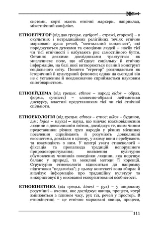  
111111
системи, корті мають етнічні маркери, наприклад,
міжетнічний конфлікт.
ЕТНОЕГРЕГОР (від дав.грецьк. egrigori – стражі, сторожі) – в
окультних і нетрадиційних релігійних течіях етнічно
марковані душа речей, “ментальний конденсат”, які
породжуються думками та емоціями людей – носіїв тієї
чи тієї етнічності і набувають рис самостійного буття.
Останнє деякими дослідниками трактується як
мисленнєве поле, що об’єднує соціальну й етнічну
інформацію, на базі якої витворюється певний конструкт
соціального світу. Поняття “егрегор” розглядається як
історичний й культурний феномен; однак на сьогодні він
не є усталеним й неоднозначно сприймається науковим
співтовариством.
ЕТНОЕЙДЕМА (від грецьк. ethnos – народ; eidos – образ,
форма, сутність) – словесно-образні лейтмотиви
дискурсу, властиві представникам тієї чи тієї етнічної
спільноти.
ЕТНОЕКОЛОГІЯ (від грецьк. ethnos – етнос; oikos – будинок,
дім; logos – наука) – наука, що вивчає взаємовідносини
людини з довколишнім світом, досліджує те, яким чином
представники різних груп народів у різних місцинах
поселення сприймають й розуміють довколишні
екосистеми, довкілля в цілому, у якому вони перебувають
та взаємодіють з ним. У центрі уваги етноекології –
фіксація та пропаганда традицій непорушного
природокористування; виявлення культурно
обумовлених чинників поведінки людини, яка порушує
баланс у природі, та можливі методи її корекції.
Структурно етноекологія відноситься до напрямку
підготовки “педагогіка”; у цьому контексті вона збирає й
аналізує інформацію про традиційну культуру та
використовує її у вихованні екоорієнтованої особистості.
ЕТНОКІНЕТИКА (від грецьк. kinesi – рух) – у широкому
розумінні – вчення, яке досліджує явища, процеси, котрі
змінюються з плином часу, рух тіл, речей у просторі. В
етнокінетиці – це етнічно марковані явища, процеси,
 
