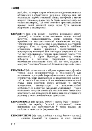  
 111122
речі, тіла, маркери котрих змінюються під впливом низки
об’єктивних і суб’єктивних чинників, зокрема тих, які
визначають перебіг взаємодії різних етнофорів у межах
певного соціального простору (у більш вузькому значенні
соціальних мереж). Тут мова може йти про асиміляцію як
продукт такої взаємодії, котра може бути зупинена
розривами у цих мережах.
ЕТНОКІТЧ (від нім. Kitsch – халтура, позбавлене смаку,
“дешеве”) – термін, яким означають явище масової
культури, псевдомистецтво, коли основна увага
приділяється екстравагантності зовнішнього вигляду,
“крикливості” його елементів з акцентуацією на етнічних
маркерах. Кітч, на думку фахівців, один із найбільш
агресивних виявів тенденцій примітивізації у
популярному мистецтві. Він спотворює стереотип тієї чи
тієї етнічної спільноти, творить примітивний (часто-густо
негативний) її образ. Приклади етнокітчу можна
побачити в етнічному оформленні ресторанів,
оздобленню прикрасами міста під час свят, відчути у
виступах “попсових” (зазвичай безголосих) артистів тощо.
ЕТНОКЛАС (від латин. сlassis – зібрана народна маса; флот) –
термін, який використовується в етносоціології для
визначення прошарків (верств) населення поліетнічного
суспільства, котрі складаються із представників однієї й
тієї ж етнічної спільноти й на соціально-економічний
статус яких помітний вплив справляє їх етнічне
походження, етнокультурні та етнопсихологічні
особливості їх розвитку; панівний етноклас – таким
етнокласом виступає етнонація, оскільки вона інкорпорує
властивості, які дозволяють їй визначати хід суспільного
розвитку у межах поліетнічного суспільства.
ЕТНОКОЛОГІЯ (від грецьк. ethnos – народ; logos – наука) –
синонім до терміну “етнічні дослідження”, однак
найчастіше він застосовується у таких науках, як
соціологія, психологія, фармакологія.
ЕТНОКРАТИЗМ (від грецьк. ethnos – народ; krato – тримаю)
– система ідеологій та практик, за яких панівна
 