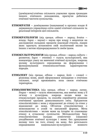 
111133
(домінуюча) етнічна спільнота ущемлює права громадян
іншого етнічного походження, прагнучи добитися
етнічної чистоти суспільства.
ЕТНОКРАТІЯ – домінування (панування) в органах влади й
державного управління еліти однієї етнічної спільноти та
реалізації інтересів цієї спільноти.
ЕТНОКРАТОЛОГІЯ (від грецьк. ethnos – народ; kratos –
влада; logos – наука) – наука про владу з акцентом на
дослідженні складних процесів взаємодії етносів, лідери
яких прагнуть встановити свій політичний вплив на
інших з метою підпорядкування їх своїм ідеям.
ЕТНОКУЛЬТУРОЛОГІЯ (від грецьк. ethnos – народ; сultura –
розвиток; logos – вчення) – галузь культурології, яка
концентрує увагу на вивченні етнічної культури, зокрема
впливу культурного середовища на формування і
функціонування етнопсихологічних характеристик
народів.
ЕТНОЛЕКТ (від грецьк. ethnos – народ; lexis – слово) –
різновид мови, який сформувався вихідцями з етнічних
спільнот, котрі проживають поза своєю етнічною
територією.
ЕТНОЛІНГВІСТИКА (від грецьк. ethnos – народ; латин.
linqua – мова) – галузь мовознавства, яка вивчає мову у її
зв’язку з культурою, зокрема вплив мови на
етнокультурні процеси, та способи сприйняття різними
етнічними групами довколишнього світу. Предметом
етнолінгвістики є мова у відношенні до етносу та етнос у
відношенні до мови. Об’єктом етнолінгвістики є
мовознавство в усній та письмовій формах. Мета
етнолінгвістики – вплив мови на історію та становище
етносу в сучасному суспільстві. Методологічну базу
етнолінгвістики складає семіотичне (знакове)
уподібнення етнічної культури і мови: без урахування
впливу того чи того етносу на мову, без ретельного
опрацювання національно-культурного мовного
 