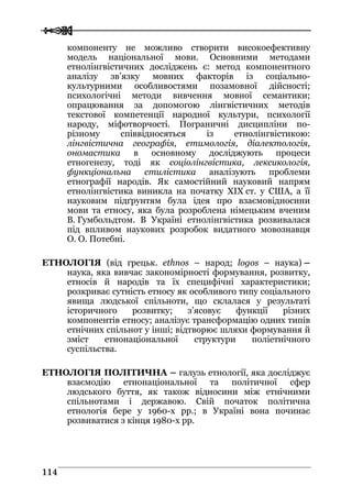  
 111144
компоненту не можливо створити високоефективну
модель національної мови. Основними методами
етнолінгвістичних досліджень є: метод компонентного
аналізу зв’язку мовних факторів із соціально-
культурними особливостями позамовної дійсності;
психологічні методи вивчення мовної семантики;
опрацювання за допомогою лінгвістичних методів
текстової компетенції народної культури, психології
народу, міфотворчості. Пограничні дисципліни по-
різному співвідносяться із етнолінгвістикою:
лінгвістична географія, етимологія, діалектологія,
ономастика в основному досліджують процеси
етногенезу, тоді як соціолінгвістика, лексикологія,
функціональна стилістика аналізують проблеми
етнографії народів. Як самостійний науковий напрям
етнолінгвістика виникла на початку ХІХ ст. у США, а її
науковим підґрунтям була ідея про взаємовідносини
мови та етносу, яка була розроблена німецьким вченим
В. Гумбольдтом. В Україні етнолінгвістика розвивалася
під впливом наукових розробок видатного мовознавця
О. О. Потебні.
ЕТНОЛОГІЯ (від грецьк. ethnos – народ; logos – наука) –
наука, яка вивчає закономірності формування, розвитку,
етносів й народів та їх специфічні характеристики;
розкриває сутність етносу як особливого типу соціального
явища людської спільноти, що склалася у результаті
історичного розвитку; з’ясовує функції різних
компонентів етносу; аналізує трансформацію одних типів
етнічних спільнот у інші; відтворює шляхи формування й
зміст етнонаціональної структури поліетнічного
суспільства.
ЕТНОЛОГІЯ ПОЛІТИЧНА – галузь етнології, яка досліджує
взаємодію етнонаціональної та політичної сфер
людського буття, як також відносини між етнічними
спільнотами і державою. Свій початок політична
етнологія бере у 1960-х рр.; в Україні вона починає
розвиватися з кінця 1980-х рр.
 
