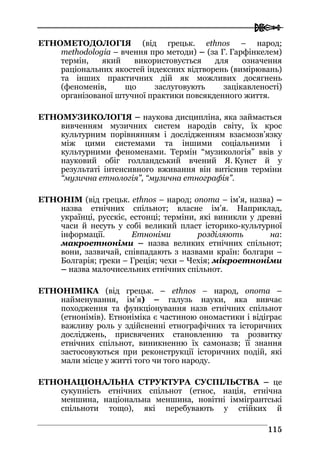  
111155
ЕТНОМЕТОДОЛОГІЯ (від грецьк. ethnos – народ;
methodologia – вчення про методи) – (за Г. Гарфінкелем)
термін, який використовується для означення
раціональних якостей індексних відтворень (вимірювань)
та інших практичних дій як можливих досягнень
(феноменів, що заслуговують зацікавленості)
організованої штучної практики повсякденного життя.
ЕТНОМУЗИКОЛОГІЯ – наукова дисципліна, яка займається
вивченням музичних систем народів світу, їх крос
культурним порівнянням і дослідженням взаємозв’язку
між цими системами та іншими соціальними і
культурними феноменами. Термін “музикологія” ввів у
науковий обіг голландський вчений Я. Кунст й у
результаті інтенсивного вживання він витіснив терміни
“музична етнологія”, “музична етнографія”.
ЕТНОНІМ (від грецьк. ethnos – народ; onoma – ім’я, назва) –
назва етнічних спільнот; власне ім’я. Наприклад,
українці, русскіє, естонці; терміни, які виникли у древні
часи й несуть у собі великий пласт історико-культурної
інформації. Етноніми розділяють на:
макроетноніми – назва великих етнічних спільнот;
вони, зазвичай, співпадають з назвами країн: болгари –
Болгарія; греки – Греція; чехи – Чехія; мікроетноніми
– назва малочисельних етнічних спільнот.
ЕТНОНІМІКА (від грецьк. – ethnos – народ, onoma –
найменування, ім’я) – галузь науки, яка вивчає
походження та функціонування назв етнічних спільнот
(етнонімів). Етноніміка є частиною ономастики і відіграє
важливу роль у здійсненні етнографічних та історичних
досліджень, присвячених становленню та розвитку
етнічних спільнот, виникненню їх самоназв; її знання
застосовуються при реконструкції історичних подій, які
мали місце у житті того чи того народу.
ЕТНОНАЦІОНАЛЬНА СТРУКТУРА СУСПІЛЬСТВА – це
сукупність етнічних спільнот (етнос, нація, етнічна
меншина, національна меншина, новітні іммігрантські
спільноти тощо), які перебувають у стійких й
 