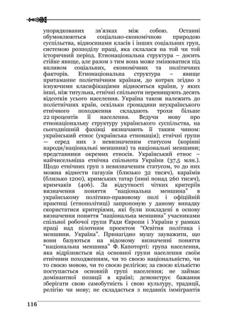  
 111166
упорядкованих зв’язках між собою. Останні
обумовлюються соціально-економічною природою
суспільства, відносинами класів і інших соціальних груп,
системою розподілу праці, яка склалася на той чи той
історичний період. Етнонаціональна структура – досить
стійке явище, але разом з тим вона може змінюватися під
впливом соціальних, економічних та політичних
факторів. Етнонаціональна структура – явище
притаманне поліетнічним країнам, до котрих згідно з
існуючими класифікаціями відносяться країни, у яких
інші, ніж титульна, етнічні спільноти перевищують десять
відсотків усього населення. Україна також належить до
поліетнічних країн, оскільки громадяни неукраїнського
етнічного походження складають трохи більше
22 процентів її населення. Ведучи мову про
етнонаціональну структуру українського суспільства, на
сьогоднішній фахівці визначають її таким чином:
український етнос (українська етнонація); етнічні групи
— серед них з невизначеним статусом (корінні
народи/національні меншини) та національні меншини;
представники окремих етносів. Український етнос –
найчисельніша етнічна спільнота України (37,5 млн.).
Щодо етнічних груп з невизначеним статусом, то до них
можна віднести гагаузів (близько 32 тисяч), караїмів
(близько 1200), кримських татар (нині понад 260 тисяч),
кримчаків (406). За відсутності чітких критеріїв
визначення поняття “національна меншина” в
українському політико-правовому полі і офіційній
практиці (етнополітиці) запропоную у даному випадку
скористатися критеріями, які були покладені в основу
визначення поняття “національна меншина” учасниками
спільної робочої групи Ради Європи і України у рамках
праці над пілотним проектом “Освітня політика і
меншини. Україна”. Принагідно мушу зауважити, що
вони базуються на відомому визначенні поняття
“національна меншина” Ф. Капоторті: група населення,
яка відрізняється від основної групи населення своїм
етнічним походженням, чи то своєю національністю, чи
то своєю мовою, чи то своєю релігією; за своєю кількістю
поступається основній групі населення; не займає
домінантної позиції в країні; демонструє бажання
зберігати свою самобутність і свою культуру, традиції,
релігію чи мову; не складається з недавніх іммігрантів
 