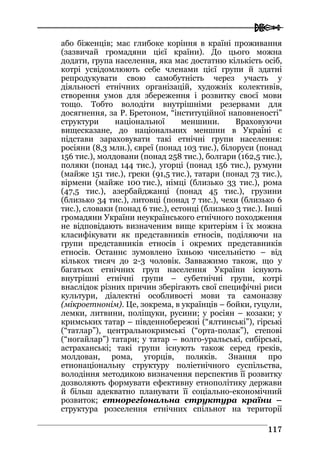  
111177
або біженців; має глибоке коріння в країні проживання
(зазвичай громадяни цієї країни). До цього можна
додати, група населення, яка має достатню кількість осіб,
котрі усвідомлюють себе членами цієї групи й здатні
репродукувати свою самобутність через участь у
діяльності етнічних організацій, художніх колективів,
створення умов для збереження і розвитку своєї мови
тощо. Тобто володіти внутрішніми резервами для
досягнення, за Р. Бретоном, “інституційної наповненості”
структури національної меншини. Враховуючи
вищесказане, до національних меншин в Україні є
підстави зараховувати такі етнічні групи населення:
росіяни (8,3 млн.), євреї (понад 103 тис.), білоруси (понад
156 тис.), молдовани (понад 258 тис.), болгари (162,5 тис.),
поляки (понад 144 тис.), угорці (понад 156 тис.), румуни
(майже 151 тис.), греки (91,5 тис.), татари (понад 73 тис.),
вірмени (майже 100 тис.), німці (близько 33 тис.), рома
(47,5 тис.), азербайджанці (понад 45 тис.), грузини
(близько 34 тис.), литовці (понад 7 тис.), чехи (близько 6
тис.), словаки (понад 6 тис.), естонці (близько 3 тис.). Інші
громадяни України неукраїнського етнічного походження
не відповідають визначеним вище критеріям і їх можна
класифікувати як представників етносів, поділяючи на
групи представників етносів і окремих представників
етносів. Останнє зумовлено їхньою чисельністю – від
кількох тисяч до 2-3 чоловік. Завважимо також, що у
багатьох етнічних груп населення України існують
внутрішні етнічні групи – субетнічні групи, котрі
внаслідок різних причин зберігають свої специфічні риси
культури, діалектні особливості мови та самоназву
(мікроетнонім). Це, зокрема, в українців – бойки, гуцули,
лемки, литвини, поліщуки, русини; у росіян – козаки; у
кримських татар – південнобережні (“ялтинські”), гірські
(“татлар”), центральнокримські (“орта-полак”), степові
(“ногайлар”) татари; у татар – волго-уральські, сибірські,
астраханські; такі групи існують також серед греків,
молдован, рома, угорців, поляків. Знання про
етнонаціональну структуру поліетнічного суспільства,
володіння методикою визначення перспектив її розвитку
дозволяють формувати ефективну етнополітику держави
й більш адекватно планувати її соціально-економічний
розвиток; етнорегіональна структура країни –
структура розселення етнічних спільнот на території
 