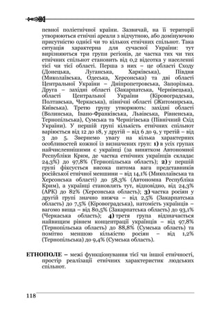  
 111188
певної поліетнічної країни. Зазвичай, на її території
утворюються етнічні ареали з відчутною, або домінуючою
присутністю однієї чи то кількох етнічних спільнот. Така
ситуація характерна для сучасної України: тут
вирізняються три групи регіонів, де частка тих чи тих
етнічних спільнот становить від 0,2 відсотка у населенні
тієї чи тієї області. Перша з них – це області Сходу
(Донецька, Луганська, Харківська), Півдня
(Миколаївська, Одеська, Херсонська) та дві області
Центральної України – Дніпропетровська, Запорізька.
Друга – західні області (Закарпатська, Чернівецька),
області Центральної України (Кіровоградська,
Полтавська, Черкаська), північні області (Житомирська,
Київська). Третю групу утворюють: західні області
(Волинська, Івано-Франківська, Львівська, Рівненська,
Тернопільська), Сумська та Чернігівська (Північний Схід
України). У першій групі кількість етнічних спільнот
варіюється від 12 до 18, у другій – від 6 до 9, у третій – від
3 до 5. Звернемо увагу на кілька характерних
особливостей кожної із визначених груп: 1) в усіх групах
найчисленнішими є українці (за винятком Автономної
Республіки Крим, де частка етнічних українців складає
24,3%) до 97,8% (Тернопільська область); 2) у першій
групі фіксується висока питома вага представників
російської етнічної меншини – від 14,1% (Миколаївська та
Херсонська області) до 58,3% (Автономна Республіка
Крим), а українці становлять тут, відповідно, від 24,3%
(АРК) до 82% (Херсонська область); 3) частка росіян у
другій групі значно нижча – від 2,5% (Закарпатська
область) до 7,5% (Кіровоградська), натомість українців –
вагомо вища – від 80,5% (Закарпатська область) до 93,1%
(Черкаська область); 4) третя група відзначається
найвищим рівнем концентрації українців – від 97,8%
(Тернопільська область) до 88,8% (Сумська область) та
помітно меншою кількістю росіян – від 1,2%
(Тернопільська) до 9,4% (Сумська область).
ЕТНОПОЛЕ – межі функціонування тієї чи іншої етнічності,
простір реалізації етнічних характеристик людських
спільнот.
 