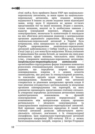  
 1122
січні 1918 р. було прийнято Закон УНР про національно-
персональну автономію, за яким право на національно-
персональну автономію, крім згаданих меншин,
надавалося й іншим за умови подання ними відповідної
заяви, котру мали б підписати не менше 10 тисяч
представників тієї чи іншої меншини. Згідно з законом,
члени меншини, внесені за їх особистими заявами у
кадастр (своєрідний перепис), обирали органи
самоуправління, визначали їх компетенцію й покладали
на них обов’язок регулювання відносин з центральними
органами державного управління. Щоправда, історія
національно-персональної автономії в Україні була
нетривалою, вона завершилася на рубежі 1920-х років.
Спроби запровадження національно-персональної
автономії здійснювалися у Сибіру (1918 р.), на Далекому
Сході (1921 р.), але вони були невдалими. Більш успішним
й тривалішим був досвід Естонії, де законом від 1925 року
визнавалось право меншин, чисельність яких сягала
3 тис., утворювати національно-персональну автономію;
національно-територіальна автономія –
організаційно-структурована форма існування компактно
розселених етнонаціональних спільнот у межах однієї
держави, що передбачає широке внутрішнє
самоврядування, зокрема й з деяких аспектів
законодавства, яке регулює їх етнокультурний розвиток,
та взаємодію органів влади місцевого й їхнього
самоврядування. Зазвичай, такий тип автономії
створюється за рішенням центральних органів влади й
таке рішення узгоджується з регіональними та місцевими
органами самоврядування тих територій, на яких
компактно проживають представники етнічних спільнот.
Їх утворення передбачає делегування автономіям певних
адміністративних повноважень та функцій
самоуправління за рахунок перерозподілу цих
повноважень між центральною владою, органами
регіонального і місцевого самоуправління та
самоуправлінням національно-територіальної автономії.
Цей принцип закріплюється юридично й такий тип
етнічної автономії дозволяє забезпечувати життє-
діяльність спільнот, пов’язаних з їх етнокультурної
специфікою. Ідея національно-територіальної автономії
поширилася наприкінці XIX–початку XX ст. у межах
багатонаціональних імперій, зокрема у Австро-Угорщині
 