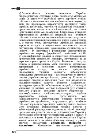  
 112200
а) багатоетнічним складом населення України,
етнонаціональну структуру якого складають: українська
нація (в етнічному розумінні цього терміну), етнічні
спільноти з невизначеним етнонаціональним статусом, до
яких ми пропонуємо зараховувати кримських татар,
караїмів, кримчаків, гагаузів, та національні меншини –
представники понад ста національностей, як також
іммігранти з країн Азії та Африки; б) процесом етнічного
відродження як української етнонації, так і етнічних
спільнот з невизначеним етнонаціональним статусом та
національних меншин; характерною рисою цього процесу
є, з одного боку, утвердження української етнонації,
корінних народів та національних меншин як сталих
структурних компонентів українського суспільства, а з
іншого, – їх інтеграція і формування багатоетнічного
українського народу (української політичної нації);
в) інтенсифікацією зв’язків з історичною батьківщиною
представників української діаспори, залученням їх до
державотворчих процесів в Україні. Виходячи з того, що
однією з найважливіших умов зміцнення української
державності є посилення єдності поліетнічного
українського народу, до основних пріоритетів
етнополітики України належать: забезпечення
консолідації української нації – демографічної та етнічної
основи українського суспільства, розвитку її мови та
культури; створення належних умов для задоволення
культурно-освітніх запитів, розвитку національно-
культурних традицій, забезпечення потреб у літературі,
мистецтві та засобах масової інформації усіх етнічних
спільнот України; сприяння процесу збереження і
взаємозбагачення національно-культурних надбань
українського народу – представників усіх
національностей; стимулювання процесів інтеграції
українського суспільства, згуртування усіх етнічних
спільнот держави в українську політичну націю. Головна
мета державної етнополітики України полягає у
забезпеченні рівноправних відносин та тісної взаємодії
представників різних етносів, які проживають в Україні, у
підтриманні атмосфери толерантності, довіри й поваги у
взаєминах між ними. Відтак зміст етнополітики України
можна визначити як міжнаціональну злагоду в умовах
етнічної розмаїтості; 2) основні напрями і
механізми. Основними напрямами державної
 