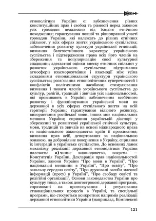  
112211
етнополітики України є: забезпечення рівних
конституційних прав і свобод та рівності перед законом
усіх громадян незалежно від їхнього етнічного
походження; гарантування повної та рівноправної участі
громадян України, які належать до різних етнічних
спільнот, у всіх сферах життя українського суспільства;
забезпечення розвитку культури української етнонації;
визнання багатоетнічного характеру українського
суспільства і підтвердження права всіх його членів на
збереження та популяризацію своєї культурної
спадщини; адекватної оцінки внеску етнічних спільнот у
розвиток українського суспільства; підтримання
атмосфери взаєморозуміння і взаємодії між усіма
складовими етнонаціональної структури українського
суспільства; розв’язання етнополітичних суперечностей і
конфліктів політичними засобами; стимулювання
визнання і поваги членів українського суспільства до
культур, релігій, традицій і звичаїв усіх національностей,
які проживають в Україні; забезпечення всебічного
розвитку і функціонування української мови як
державної в усіх сферах суспільного життя на всій
території України; гарантування вільного розвитку,
використання російської мови, інших мов національних
меншин України; сприяння українській діаспорі у
збереженні та розвиткові української етнічної культури,
мови, традицій та звичаїв на основі міжнародного права
та національного законодавства країн її проживання;
визнання прав осіб, депортованих за національною
ознакою, на добровільне повернення в Україну, сприяння
їх інтеграції в українське суспільство. До основних ланок
механізму реалізації державної етнополітики України
належать: а) чинне законодавство, зокрема —
Конституція України, Декларація прав національностей
України, закони України “Про мови в Україні”, “Про
національні меншини в Україні”, “Про освіту”, “Про
загальну середню освіту”, “Про друковані засоби масової
інформації (пресу) в Україні”, “Про свободу совісті та
релігійні організації”, Основи законодавства України про
культуру тощо, а також довгострокові державні програми,
спрямовані на прогнозування і регулювання
етнонаціональних процесів в Україні, та спеціальні
програми, що стосуються конкретних напрямів реалізації
державної етнополітики України (наприклад, Комплексні
 