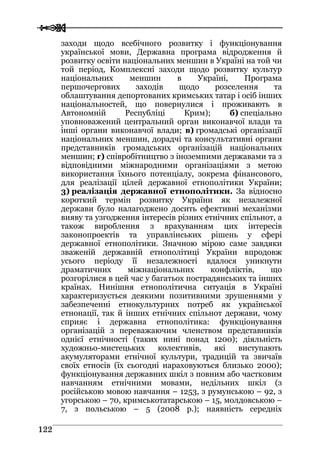  
 112222
заходи щодо всебічного розвитку і функціонування
української мови, Державна програма відродження й
розвитку освіти національних меншин в Україні на той чи
той період, Комплексні заходи щодо розвитку культур
національних меншин в Україні, Програма
першочергових заходів щодо розселення та
облаштування депортованих кримських татар і осіб інших
національностей, що повернулися і проживають в
Автономній Республіці Крим); б) спеціально
уповноважений центральний орган виконавчої влади та
інші органи виконавчої влади; в) громадські організації
національних меншин, дорадчі та консультативні органи
представників громадських організацій національних
меншин; г) співробітництво з іноземними державами та з
відповідними міжнародними організаціями з метою
використання їхнього потенціалу, зокрема фінансового,
для реалізації цілей державної етнополітики України;
3) реалізація державної етнополітики. За відносно
короткий термін розвитку України як незалежної
держави було налагоджено досить ефективні механізми
вияву та узгодження інтересів різних етнічних спільнот, а
також вироблення з врахуванням цих інтересів
законопроектів та управлінських рішень у сфері
державної етнополітики. Значною мірою саме завдяки
зваженій державній етнополітиці України впродовж
усього періоду її незалежності вдалося уникнути
драматичних міжнаціональних конфліктів, що
розгорілися в цей час у багатьох пострадянських та інших
країнах. Нинішня етнополітична ситуація в Україні
характеризується деякими позитивними зрушеннями у
забезпеченні етнокультурних потреб як української
етнонації, так й інших етнічних спільнот держави, чому
сприяє і державна етнополітика: функціонування
організацій з переважаючим членством представників
однієї етнічності (таких нині понад 1200); діяльність
художньо-мистецьких колективів, які виступають
акумуляторами етнічної культури, традицій та звичаїв
своїх етносів (їх сьогодні нараховуються близько 2000);
функціонування державних шкіл з повним або частковим
навчанням етнічними мовами, недільних шкіл (з
російською мовою навчання – 1253, з румунською – 92, з
угорською – 70, кримськотатарською – 15, молдовською –
7, з польською – 5 (2008 р.); наявність середніх
 