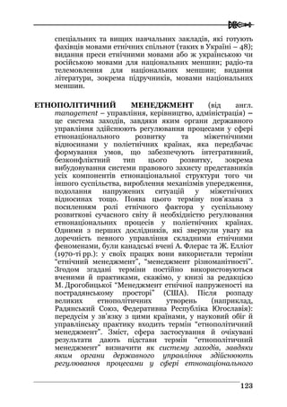  
112233
спеціальних та вищих навчальних закладів, які готують
фахівців мовами етнічних спільнот (таких в Україні – 48);
видання преси етнічними мовами або ж українською чи
російською мовами для національних меншин; радіо-та
телемовлення для національних меншин; видання
літератури, зокрема підручників, мовами національних
меншин.
ЕТНОПОЛІТИЧНИЙ МЕНЕДЖМЕНТ (від англ.
management – управління, керівництво, адміністрація) –
це система заходів, завдяки яким органи державного
управління здійснюють регулювання процесами у сфері
етнонаціонального розвитку та міжетнічними
відносинами у поліетнічних країнах, яка передбачає
формування умов, що забезпечують інтегративний,
безконфліктний тип цього розвитку, зокрема
вибудовування системи правового захисту представників
усіх компонентів етнонаціональної структури того чи
іншого суспільства, вироблення механізмів упередження,
подолання напружених ситуацій у міжетнічних
відносинах тощо. Поява цього терміну пов’язана з
посиленням ролі етнічного фактора у суспільному
розвиткові сучасного світу й необхідністю регулювання
етнонаціональних процесів у поліетнічних країнах.
Одними з перших дослідників, які звернули увагу на
доречність певного управління складними етнічними
феноменами, були канадські вчені А. Флерас та Ж. Елліот
(1970-ті рр.): у своїх працях вони використали терміни
“етнічний менеджмент”, “менеджмент різноманітності”.
Згодом згадані терміни постійно використовуються
вченими й практиками, скажімо, у книзі за редакцією
М. Дрогобицької “Менеджмент етнічної напруженості на
пострадянському просторі” (США). Після розпаду
великих етнополітичних утворень (наприклад,
Радянський Союз, Федеративна Республіка Югославія):
передусім у зв’язку з цими країнами, у науковий обіг й
управлінську практику входить термін “етнополітичний
менеджмент”. Зміст, сфера застосування й очікувані
результати дають підстави термін “етнополітичний
менеджмент” визначити як систему заходів, завдяки
яким органи державного управління здійснюють
регулювання процесами у сфері етнонаціонального
 